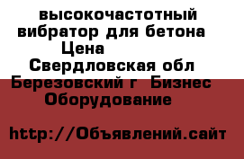 высокочастотный вибратор для бетона › Цена ­ 30 000 - Свердловская обл., Березовский г. Бизнес » Оборудование   